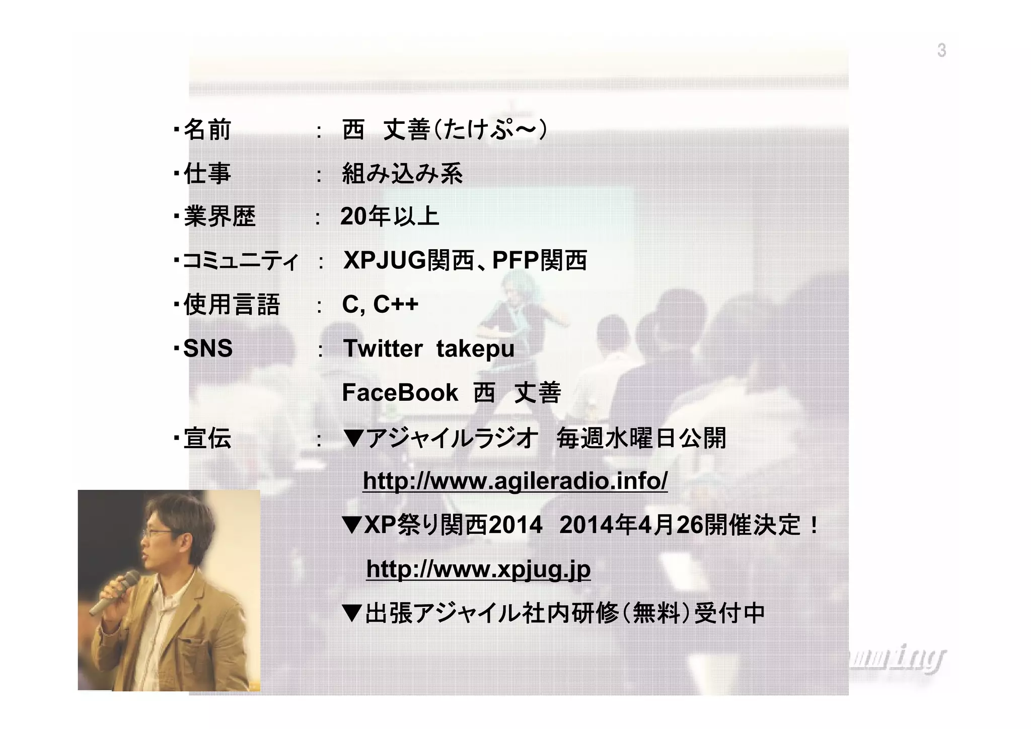 3

・名前

丈善（たけぷ～）
： 西 丈善（たけぷ～）

・仕事

： 組み込み系

・業界歴

： 20年以上
年以上

関西、
・コミュニティ ： XPJUG関西、PFP関西
関西
関西
・使用言語

： C, C++

・SNS

： Twitter takepu
FaceBook 西 丈善

・宣伝

： ▼アジャイルラジオ 毎週水曜日公開
http://www.agileradio.info/
開催決定！
▼XP祭り関西
祭 関西2014 2014年4月26開催決定！
年 月 開催決定
http://www.xpjug.jp
▼出張アジャイル社内研修（無料）受付中
出張アジャイル社内研修（無料）
アジャイル社内研修

XPJUG関西 / XP寺子屋

 