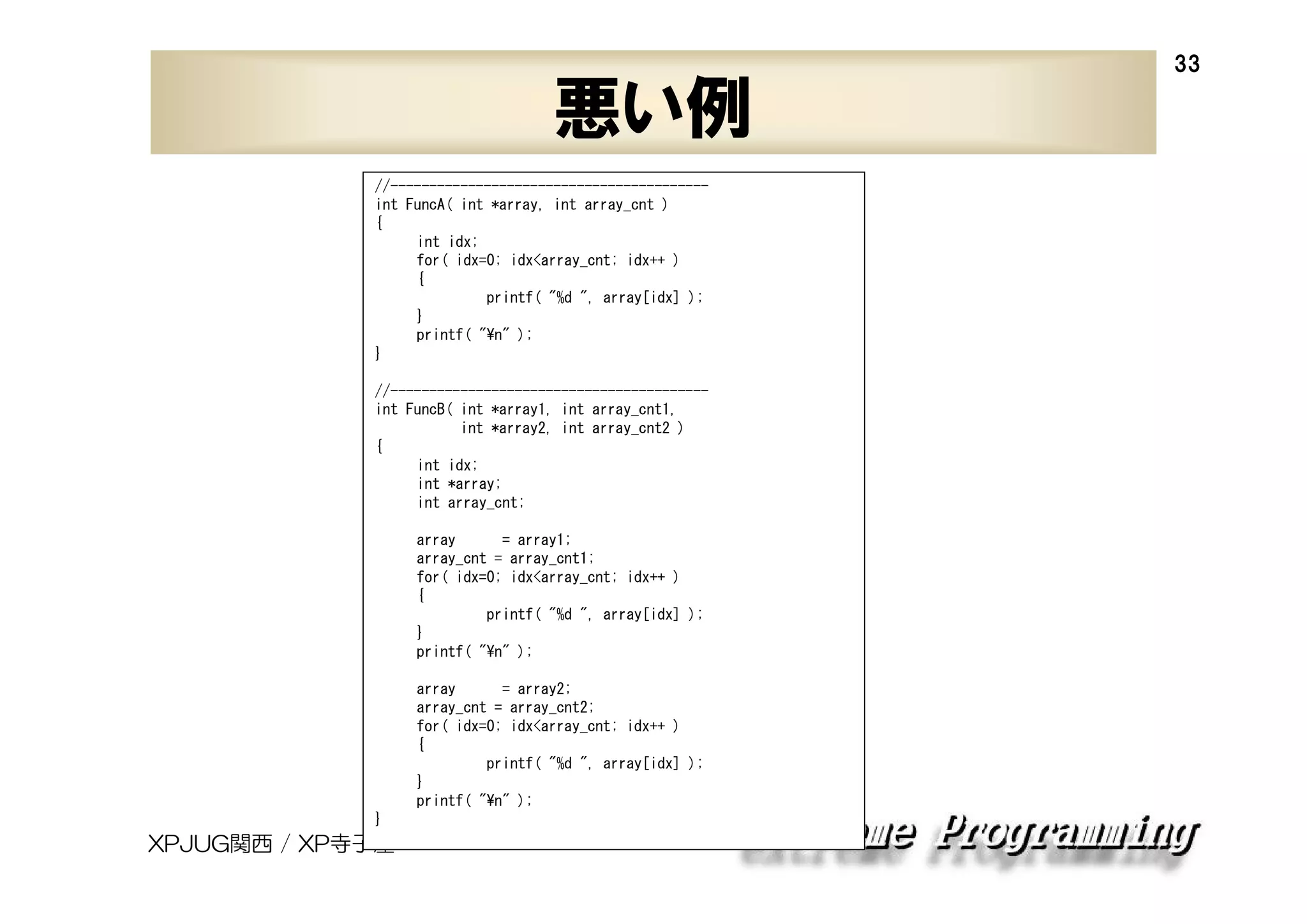 悪い例
//----------------------------------------int FuncA( int *array, int array_cnt )
{
int idx;
for( idx=0; idx<array_cnt; idx++ )
{
printf( "%d ", array[idx] );
}
printf( "¥n" );
}
//----------------------------------------int FuncB( int *array1, int array_cnt1,
int *array2, int array_cnt2 )
{
int idx;
int *array;
int array_cnt;
array
= array1;
array_cnt = array_cnt1;
for( idx=0; idx<array_cnt; idx++ )
{
printf( "%d ", array[idx] );
}
printf( "¥n" );
array
= array2;
array_cnt = array_cnt2;
for( idx=0; idx<array_cnt; idx++ )
{
printf( "%d ", array[idx] );
}
printf( "¥n" );
}

XPJUG関西 / XP寺子屋

33

 