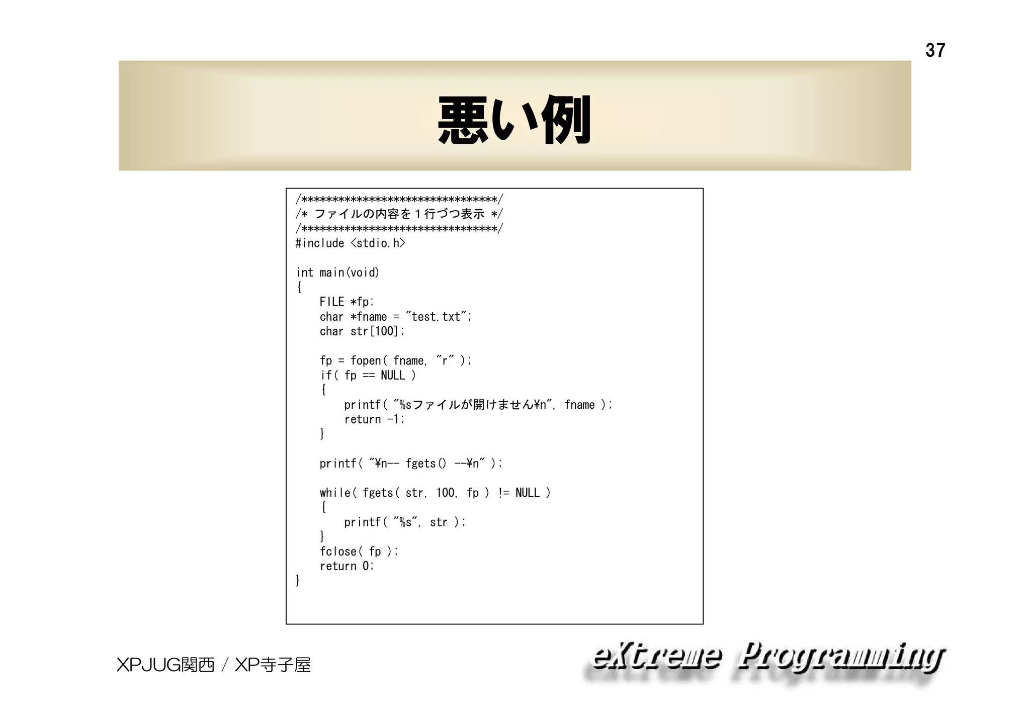 37

悪い例
/********************************/
/* ファイルの内容を１行づつ表示 */
/********************************/
#include <stdio.h>
int main(void)
{
FILE *fp;
char *fname = "test.txt";
char str[100];
fp = fopen( fname, "r" );
if( fp == NULL )
{
printf( "%sファイルが開けません¥n", fname );
return -1;
}
printf( "¥n-- fgets() --¥n" );
while( fgets( str, 100, fp ) != NULL )
{
printf( "%s", str );
}
fclose( fp );
return 0;
}

XPJUG関西 / XP寺子屋

 