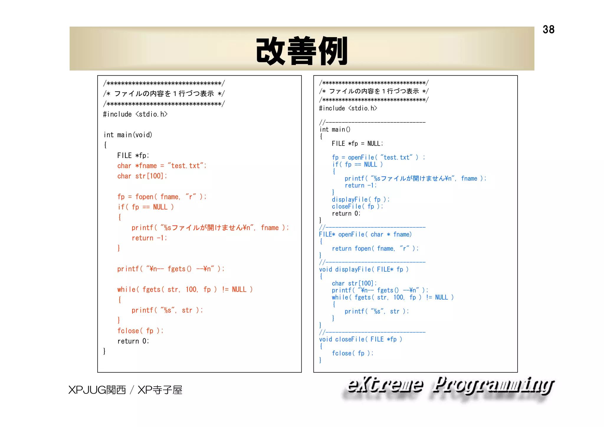38

改善例
/********************************/
/* ファイルの内容を１行づつ表示 */
/********************************/
#include <stdio.h>
int main(void)
{
FILE *fp;
char *fname = "test.txt";
char str[100];
fp = fopen( fname, "r" );
if( fp == NULL )
{
printf( "%sファイルが開けません¥n", fname );
return -1;
}
printf( "¥n-- fgets() --¥n" );
while( fgets( str, 100, fp ) != NULL )
{
printf( "%s", str );
}
fclose( fp );
return 0;
}

XPJUG関西 / XP寺子屋

/********************************/
/* ファイルの内容を１行づつ表示 */
/********************************/
#include <stdio.h>
//------------------------------int main()
{
FILE *fp = NULL;
fp = openFile( "test.txt" ) ;
if( fp == NULL )
{
printf( "%sファイルが開けません¥n", fname );
return -1;
}
displayFile( fp );
closeFile( fp );
return 0;
}
//------------------------------FILE* openFile( char * fname)
{
return fopen( fname, "r" );
}
//------------------------------void displayFile( FILE* fp )
{
char str[100];
printf( "¥n-- fgets() --¥n" );
while( fgets( str, 100, fp ) != NULL )
{
printf( "%s", str );
}
}
//------------------------------void closeFile( FILE *fp )
{
fclose( fp );
}

 