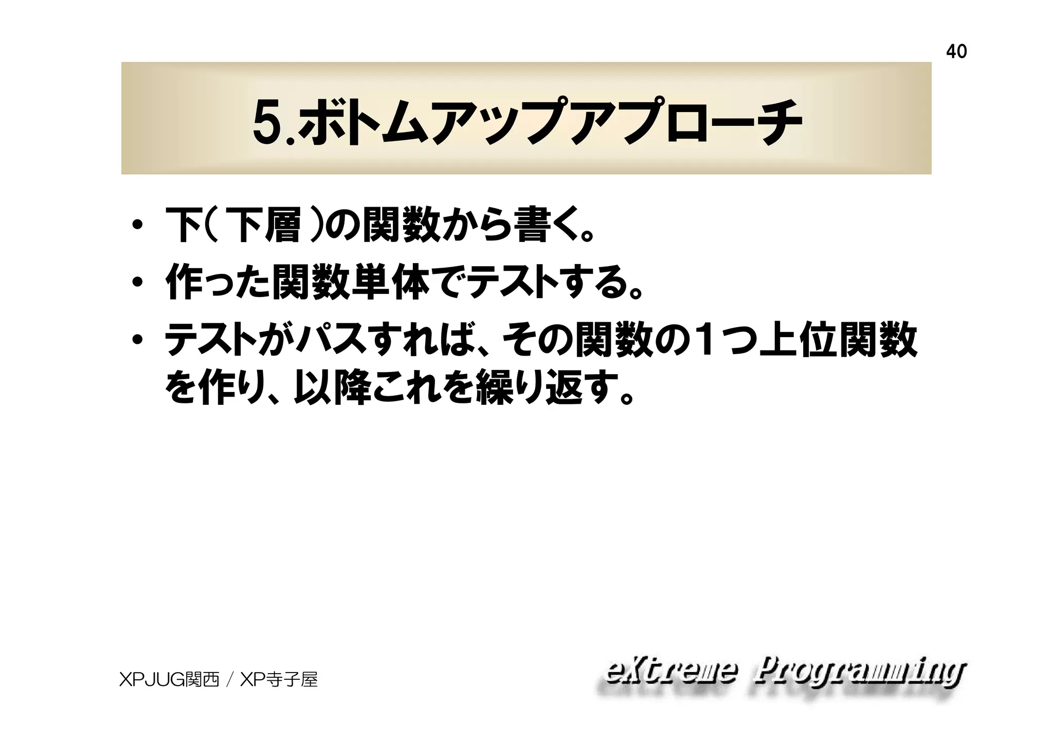 40

5.ボトムアップアプローチ
• 下（下層）の関数から書く。
• 作った関数単体でテストする。
• テストがパスすれば、その関数の１つ上位関数
を作り、以降これを繰り返す。

XPJUG関西 / XP寺子屋

 