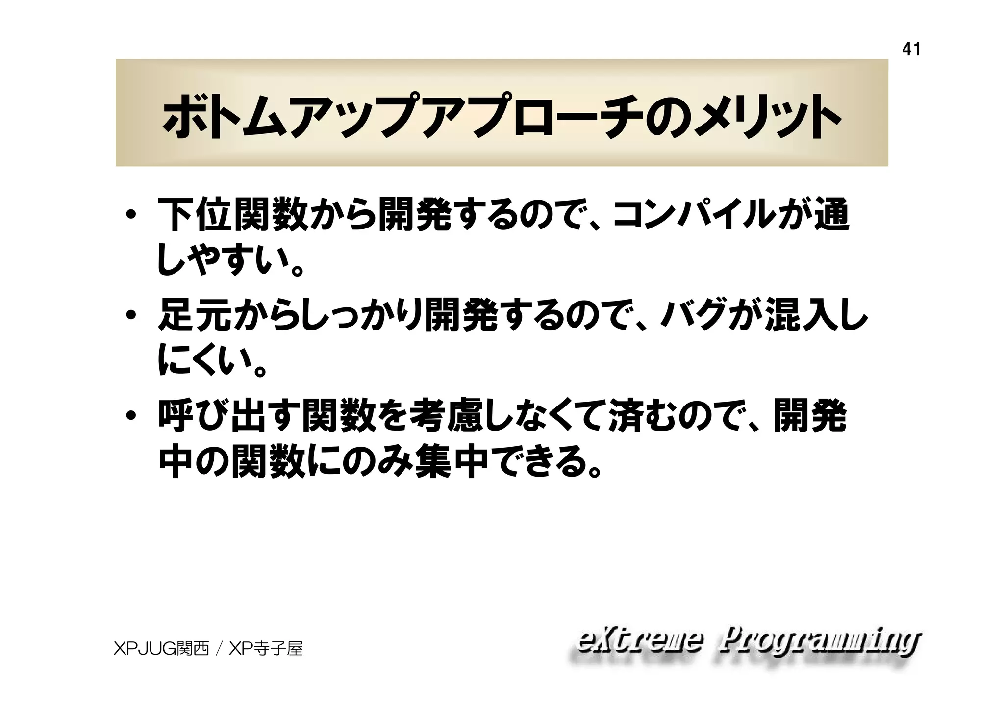 41

ボトムアップアプローチのメリット
• 下位関数から開発するので、コンパイルが通
しやすい。
• 足元からしっかり開発するので、バグが混入し
にくい。
• 呼び出す関数を考慮しなくて済むので、開発
中の関数にのみ集中できる。

XPJUG関西 / XP寺子屋

 