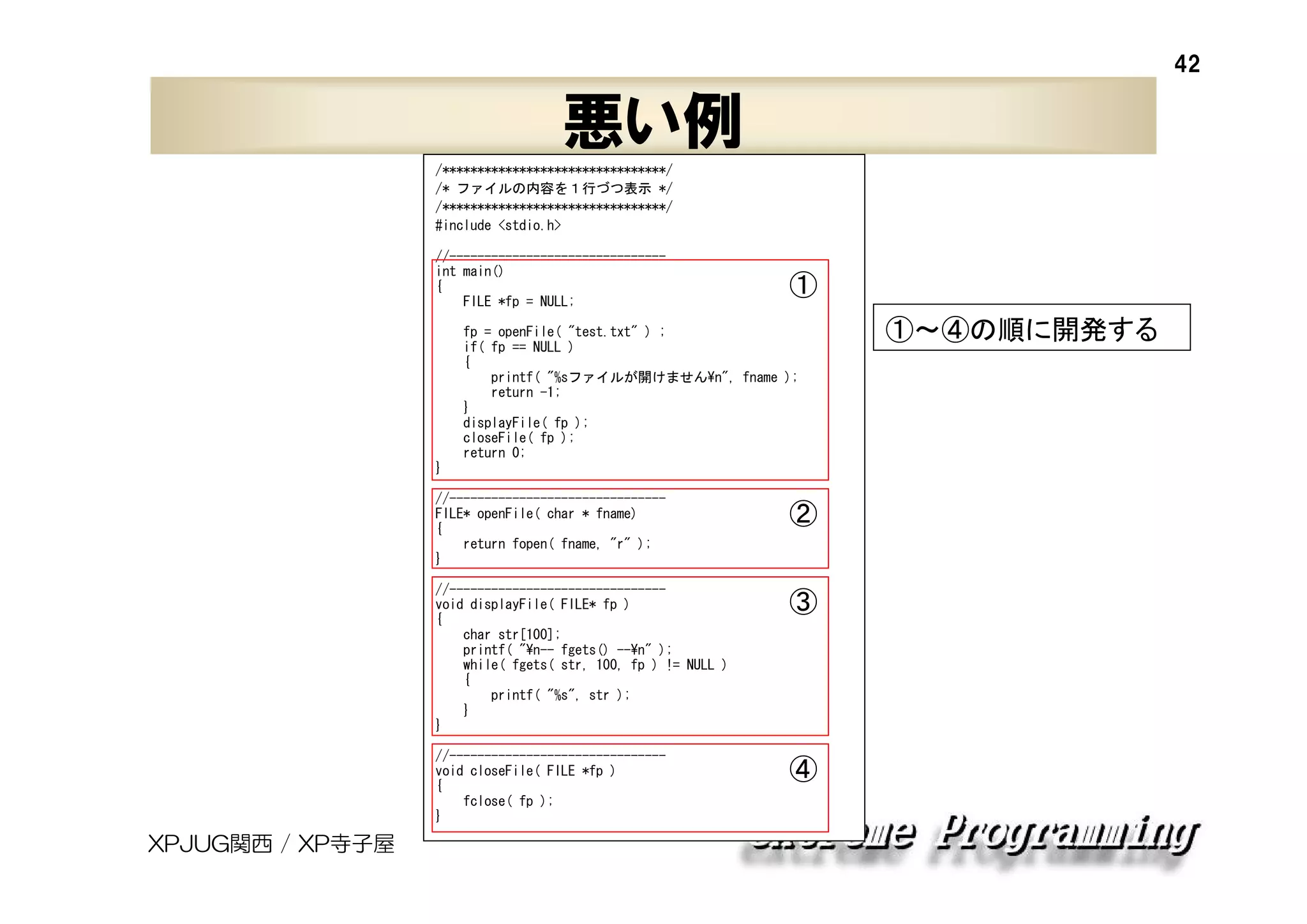 42

悪い例
/********************************/
/* ファイルの内容を１行づつ表示 */
/********************************/
#include <stdio.h>
//------------------------------int main()
{
FILE *fp = NULL;

①

fp = openFile( "test.txt" ) ;
if( fp == NULL )
{
printf( "%sファイルが開けません¥n", fname );
return -1;
}
displayFile( fp );
closeFile( fp );
return 0;
}
//------------------------------FILE* openFile( char * fname)
{
return fopen( fname, "r" );
}

②

//------------------------------void displayFile( FILE* fp )
{
char str[100];
printf( "¥n-- fgets() --¥n" );
while( fgets( str, 100, fp ) != NULL )
{
printf( "%s", str );
}
}
//------------------------------void closeFile( FILE *fp )
{
fclose( fp );
}

XPJUG関西 / XP寺子屋

③

④

①～④の順に開発する

 