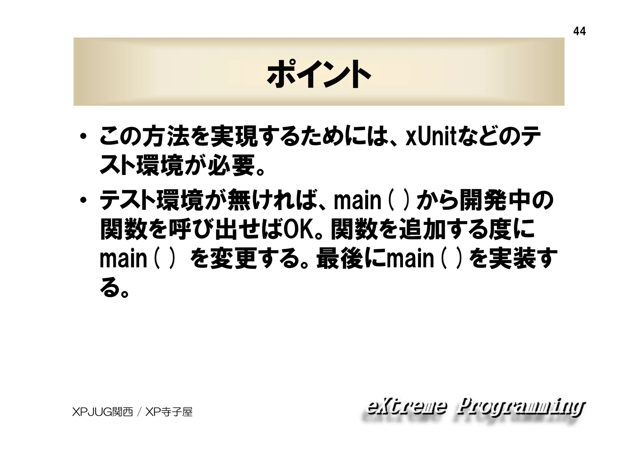 44

ポイント
• この方法を実現するためには、xUnitなどのテ
スト環境が必要。
• テスト環境が無ければ、main( )から開発中の
関数を呼び出せばOK。関数を追加する度に
main( ) を変更する。最後にmain( )を実装す
る。

XPJUG関西 / XP寺子屋

 