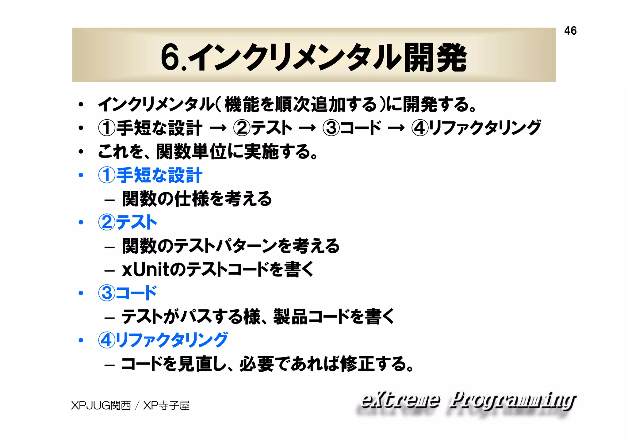 46

6.インクリメンタル開発
インクリメンタル（機能を順次追加する）に開発する。
①手短な設計 → ②テスト → ③コード → ④リファクタリング
これを、関数単位に実施する。
①手短な設計
– 関数の仕様を考える
• ②テスト
– 関数のテストパターンを考える
– ｘＵｎｉｔのテストコードを書く
• ③コード
– テストがパスする様、製品コードを書く
• ④リファクタリング
– コードを見直し、必要であれば修正する。
•
•
•
•

XPJUG関西 / XP寺子屋

 