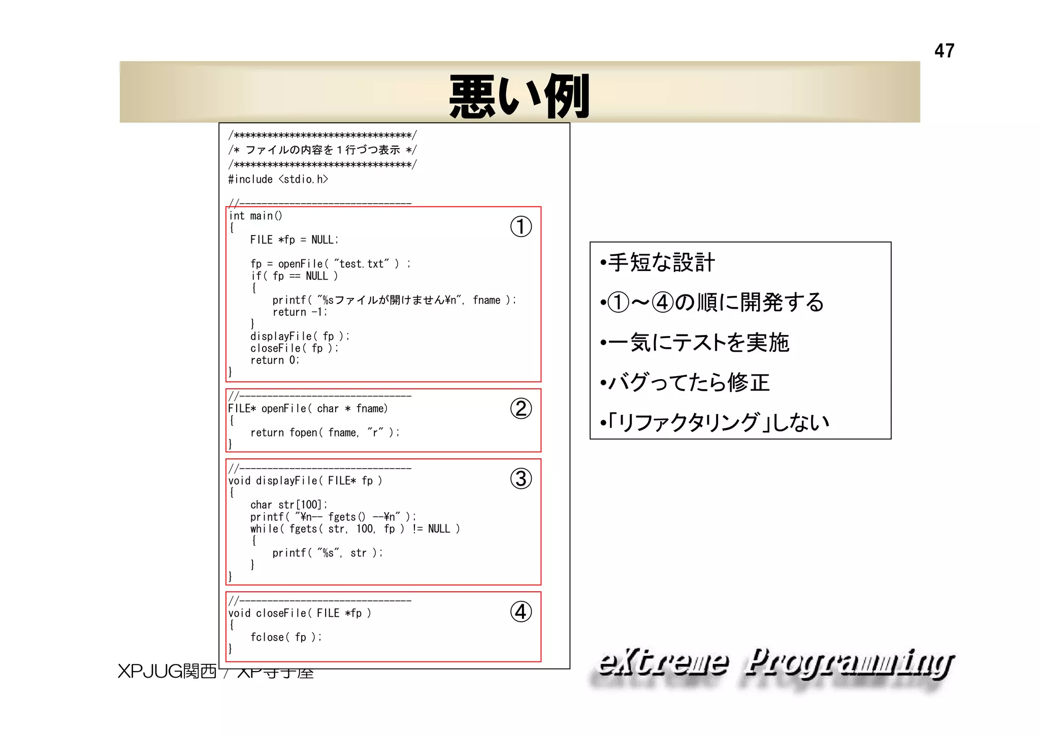 47

悪い例
/********************************/
/* ファイルの内容を１行づつ表示 */
/********************************/
#include <stdio.h>
//------------------------------int main()
{
FILE *fp = NULL;

①

fp = openFile( "test.txt" ) ;
if( fp == NULL )
{
printf( "%sファイルが開けません¥n", fname );
return -1;
}
displayFile( fp );
closeFile( fp );
return 0;
}
//------------------------------FILE* openFile( char * fname)
{
return fopen( fname, "r" );
}

•①～④の順に開発する
•一気にテストを実施
•バグってたら修正

②

//------------------------------void displayFile( FILE* fp )
{
char str[100];
printf( "¥n-- fgets() --¥n" );
while( fgets( str, 100, fp ) != NULL )
{
printf( "%s", str );
}
}

③

//------------------------------void closeFile( FILE *fp )
{
fclose( fp );
}

④

XPJUG関西 / XP寺子屋

•手短な設計

•「リファクタリング」しない

 