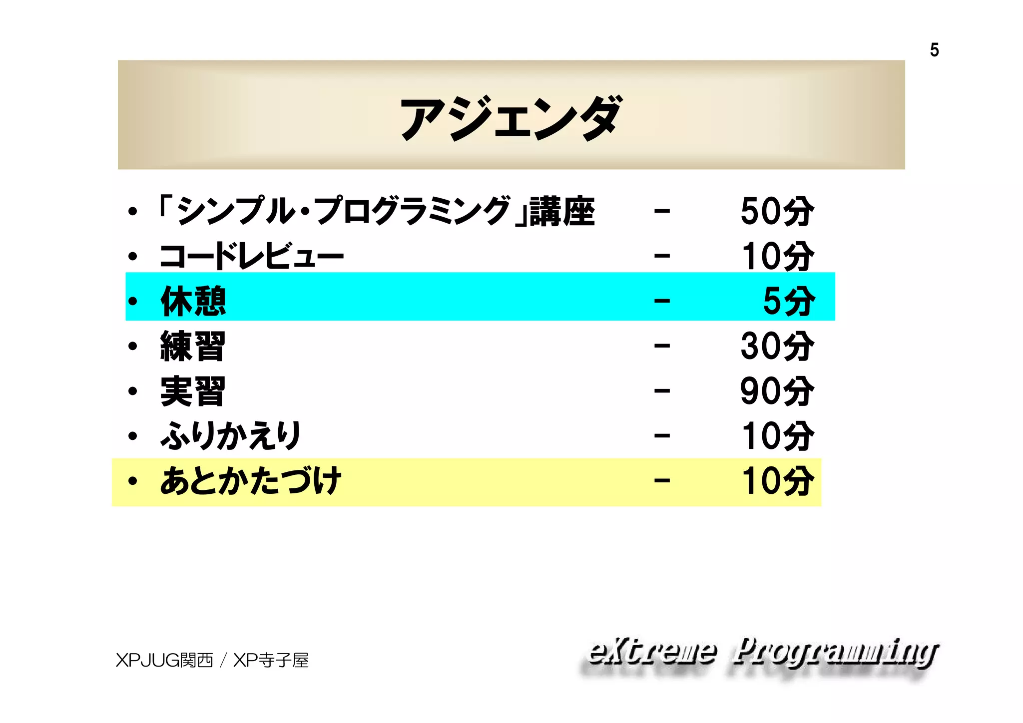 5

アジェンダ
•
•
•
•
•
•
•

「シンプル・プログラミング」講座
コードレビュー
休憩
練習
実習
ふりかえり
あとかたづけ

XPJUG関西 / XP寺子屋

-

50分
10分
5分
30分
90分
10分
10分

 
