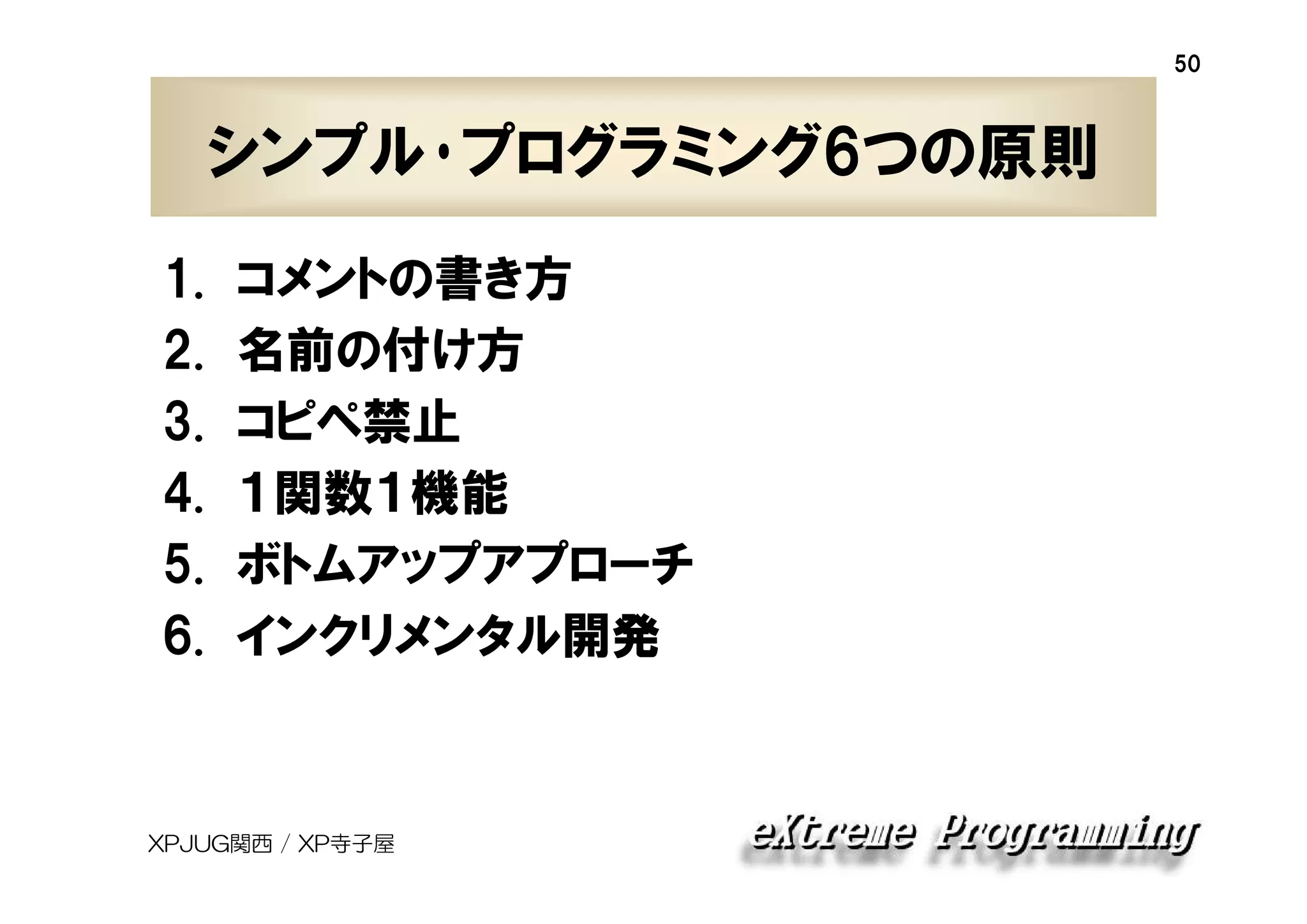 50

シンプル･プログラミング6つの原則
1.
2.
3.
4.
5.
6.

コメントの書き方
名前の付け方
コピペ禁止
１関数１機能
ボトムアップアプローチ
インクリメンタル開発

XPJUG関西 / XP寺子屋

 
