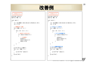 21

改善例
/******************/
/* バブルソート */
/******************/
#include <stdio.h>
#define MAX 10

/******************/
/* バブルソート */
/******************/
#include <stdio.h>
#define MAX 10

void main( )
{
int data[MAX]={ 80,5,36,23,12,100,45,9,1,78 };
int n,i,w;

void main( )
{
int data[MAX]={ 80,5,36,23,12,100,45,9,1,78 };
int n,i,w;

// 未整列データ数
for( n=MAX; n>1; n-- )
{
for( i=0; i<n-1; i++ )
{
// 次のデータが小さい
if ( data[i]>data[i+1] )
{
// 入れ替え—
w=data[i];
data[i]=data[i+1];
data[i+1]=w;
}
}
}

バブルソートを
// バブルソートを行う
for( n=MAX; n>1; n-- )
{
for( i=0; i<n-1; i++ )
{
データを交換する
// データを交換する
if ( data[i]>data[i+1] )
{
w=data[i];
data[i]=data[i+1];
data[i+1]=w;
}
}
}
ソート結果 表示する
結果を
// ソート結果を表示する
printf("¥nソート後¥n");
for( i=0; i<MAX; i++ )
{
printf("%d ",data[i]);
}
printf("¥n");

printf("¥nソート後¥n");
for( i=0; i<MAX; i++ )
{
printf("%d ",data[i]);
}
printf("¥n");
}

XPJUG関西 / XP寺子屋

}

 