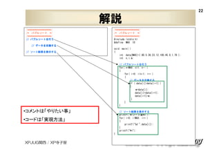 22

解説
/******************/
/* バブルソート */
/******************/
バブルソートを
// バブルソートを行う

/******************/
/* バブルソート */
/******************/
#include <stdio.h>
#define MAX 10

データを交換する
// データを交換する
ソート結果 表示する
結果を
// ソート結果を表示する

void main( )
{
int data[MAX]={ 80,5,36,23,12,100,45,9,1,78 };
int n,i,w;
バブルソートを
// バブルソートを行う
for( n=MAX; n>1; n-- )
{
for( i=0; i<n-1; i++ )
{
データを交換する
// データを交換する
if ( data[i]>data[i+1] )
{
w=data[i];
data[i]=data[i+1];
data[i+1]=w;
}
}
}

•コメントは「やりたい事」

ソート結果 表示する
結果を
// ソート結果を表示する
printf("¥nソート後¥n");
for( i=0; i<MAX; i++ )
{
printf("%d ",data[i]);
}
printf("¥n");

•コードは「実現方法」
}

XPJUG関西 / XP寺子屋

 