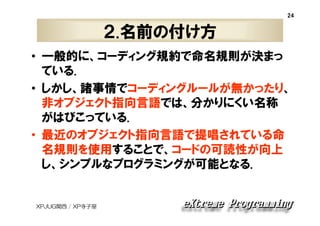 24

２.名前の付け方
• 一般的に、コーディング規約で命名規則が決まっ
ている.
• しかし、諸事情でコーディングルールが無かったり、
非オブジェクト指向言語では、分かりにくい名称
がはびこっている.
• 最近のオブジェクト指向言語で提唱されている命
名規則を使用することで、コードの可読性が向上
し、シンプルなプログラミングが可能となる.

XPJUG関西 / XP寺子屋

 
