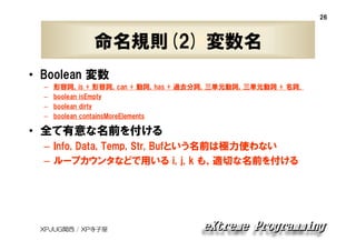 26

命名規則(2) 変数名
• Boolean 変数
–
–
–
–

形容詞，is + 形容詞，can + 動詞，has + 過去分詞，三単元動詞，三単元動詞 + 名詞．
boolean isEmpty
boolean dirty
boolean containsMoreElements

• 全て有意な名前を付ける
– Info, Data, Temp, Str, Bufという名前は極力使わない
– ループカウンタなどで用いる i, j, k も、適切な名前を付ける

XPJUG関西 / XP寺子屋

 