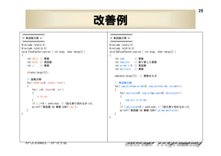 29

改善例
/****************/
/* 素因数分解 */
/****************/
#include <stdio.h>
#include <stdlib.h>
void FuncFactorization ( int argc, char *argv[] )
{
int n0,n; // 整数
int ns=2; // 素因数
// 乗数
int j;

/****************/
/* 素因数分解 */
/****************/
#include <stdio.h>
#include <stdlib.h>
void DoFuncFactorization ( int argc, char *argv[] )
{
int num;
// 整数
int num_div; // 割り算した整数
int prime = 2; // 素因数
int multiple; // 乗数

n0=atoi(argv[1]);
num=atoi(argv[1]); // 整数を入力
// 因数分解
for( n=n0,ns=2; n>=ns; ns++ )
{
for( j=0; n%ns==0; j++ )
{
n /= ns;
}
if ( j==0 ) continue; // 1回も割り切れなかった
printf("素因数:%d 乗数:%d¥n",ns,j);
}

// 素因数分解
for( num_div=num,prime=2; num_div>=prime; prime++ )
{
for( multiple=0; num_div%prime==0; multiple++ )
{
num_div /= prime;
}
if ( multiple==0 ) continue; // 1回も割り切れなかった
printf("素因数:%d 乗数:%d¥n",prime,multiple);
}

}
}

XPJUG関西 / XP寺子屋

 