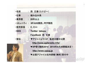 3

・名前

丈善（たけぷ～）
： 西 丈善（たけぷ～）

・仕事

： 組み込み系

・業界歴

： 20年以上
年以上

関西、
・コミュニティ ： XPJUG関西、PFP関西
関西
関西
・使用言語

： C, C++

・SNS

： Twitter takepu
FaceBook 西 丈善

・宣伝

： ▼アジャイルラジオ 毎週水曜日公開
http://www.agileradio.info/
開催決定！
▼XP祭り関西
祭 関西2014 2014年4月26開催決定！
年 月 開催決定
http://www.xpjug.jp
▼出張アジャイル社内研修（無料）受付中
出張アジャイル社内研修（無料）
アジャイル社内研修

XPJUG関西 / XP寺子屋

 