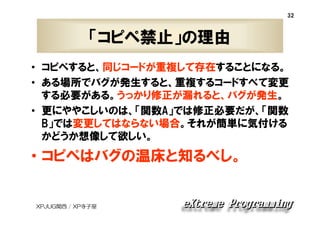 32

「コピペ禁止」の理由
• コピペすると、同じコードが重複して存在することになる。
• ある場所でバグが発生すると、重複するコードすべて変更
する必要がある。うっかり修正が漏れると、バグが発生。
• 更にややこしいのは、「関数A」では修正必要だが、「関数
B」では変更してはならない場合。それが簡単に気付ける
かどうか想像して欲しい。

• コピペはバグの温床と知るべし。

XPJUG関西 / XP寺子屋

 