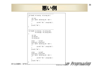 悪い例
//----------------------------------------int FuncA( int *array, int array_cnt )
{
int idx;
for( idx=0; idx<array_cnt; idx++ )
{
printf( "%d ", array[idx] );
}
printf( "¥n" );
}
//----------------------------------------int FuncB( int *array1, int array_cnt1,
int *array2, int array_cnt2 )
{
int idx;
int *array;
int array_cnt;
array
= array1;
array_cnt = array_cnt1;
for( idx=0; idx<array_cnt; idx++ )
{
printf( "%d ", array[idx] );
}
printf( "¥n" );
array
= array2;
array_cnt = array_cnt2;
for( idx=0; idx<array_cnt; idx++ )
{
printf( "%d ", array[idx] );
}
printf( "¥n" );
}

XPJUG関西 / XP寺子屋

33

 