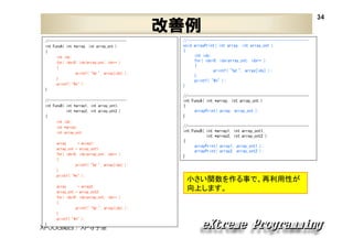 改善例
//----------------------------------------int FuncA( int *array, int array_cnt )
{
int idx;
for( idx=0; idx<array_cnt; idx++ )
{
printf( "%d ", array[idx] );
}
printf( "¥n" );
}
//----------------------------------------int FuncB( int *array1, int array_cnt1,
int *array2, int array_cnt2 )
{
int idx;
int *array;
int array_cnt;
array
= array1;
array_cnt = array_cnt1;
for( idx=0; idx<array_cnt; idx++ )
{
printf( "%d ", array[idx] );
}
printf( "¥n" );
array
= array2;
array_cnt = array_cnt2;
for( idx=0; idx<array_cnt; idx++ )
{
printf( "%d ", array[idx] );
}
printf( "¥n" );
}

XPJUG関西 / XP寺子屋

//---------------------------------------------------------void arrayPrint( int array, int array_cnt )
{
int idx;
for( idx=0; idx<array_cnt; idx++ )
{
printf( "%d ", array[idx] );
}
printf( "¥n" );
}
//---------------------------------------------------------int FuncA( int *array, int array_cnt )
{
arrayPrint( array, array_cnt );
}
//---------------------------------------------------------int FuncB( int *array1, int array_cnt1,
int *array2, int array_cnt2 )
{
arrayPrint( array1, array_cnt1 );
arrayPrint( array2, array_cnt2 );
}

小さい関数を作る事で、再利用性が
向上します。

34

 