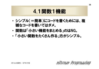36

4.１関数１機能
• シンプル（＝簡単）にコードを書くためには、複
雑なコードを書いてはダメ。
• 関数は「小さい機能をまとめる」のはNG。
• 「小さい関数をたくさん作る」方がシンプル。

XPJUG関西 / XP寺子屋

 