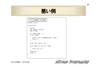 37

悪い例
/********************************/
/* ファイルの内容を１行づつ表示 */
/********************************/
#include <stdio.h>
int main(void)
{
FILE *fp;
char *fname = "test.txt";
char str[100];
fp = fopen( fname, "r" );
if( fp == NULL )
{
printf( "%sファイルが開けません¥n", fname );
return -1;
}
printf( "¥n-- fgets() --¥n" );
while( fgets( str, 100, fp ) != NULL )
{
printf( "%s", str );
}
fclose( fp );
return 0;
}

XPJUG関西 / XP寺子屋

 