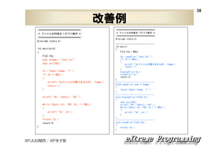 38

改善例
/********************************/
/* ファイルの内容を１行づつ表示 */
/********************************/
#include <stdio.h>
int main(void)
{
FILE *fp;
char *fname = "test.txt";
char str[100];
fp = fopen( fname, "r" );
if( fp == NULL )
{
printf( "%sファイルが開けません¥n", fname );
return -1;
}
printf( "¥n-- fgets() --¥n" );
while( fgets( str, 100, fp ) != NULL )
{
printf( "%s", str );
}
fclose( fp );
return 0;
}

XPJUG関西 / XP寺子屋

/********************************/
/* ファイルの内容を１行づつ表示 */
/********************************/
#include <stdio.h>
//------------------------------int main()
{
FILE *fp = NULL;
fp = openFile( "test.txt" ) ;
if( fp == NULL )
{
printf( "%sファイルが開けません¥n", fname );
return -1;
}
displayFile( fp );
closeFile( fp );
return 0;
}
//------------------------------FILE* openFile( char * fname)
{
return fopen( fname, "r" );
}
//------------------------------void displayFile( FILE* fp )
{
char str[100];
printf( "¥n-- fgets() --¥n" );
while( fgets( str, 100, fp ) != NULL )
{
printf( "%s", str );
}
}
//------------------------------void closeFile( FILE *fp )
{
fclose( fp );
}

 