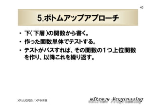 40

5.ボトムアップアプローチ
• 下（下層）の関数から書く。
• 作った関数単体でテストする。
• テストがパスすれば、その関数の１つ上位関数
を作り、以降これを繰り返す。

XPJUG関西 / XP寺子屋

 