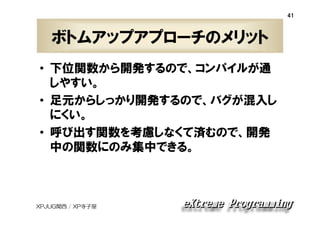 41

ボトムアップアプローチのメリット
• 下位関数から開発するので、コンパイルが通
しやすい。
• 足元からしっかり開発するので、バグが混入し
にくい。
• 呼び出す関数を考慮しなくて済むので、開発
中の関数にのみ集中できる。

XPJUG関西 / XP寺子屋

 