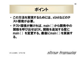 44

ポイント
• この方法を実現するためには、xUnitなどのテ
スト環境が必要。
• テスト環境が無ければ、main( )から開発中の
関数を呼び出せばOK。関数を追加する度に
main( ) を変更する。最後にmain( )を実装す
る。

XPJUG関西 / XP寺子屋

 