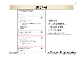 47

悪い例
/********************************/
/* ファイルの内容を１行づつ表示 */
/********************************/
#include <stdio.h>
//------------------------------int main()
{
FILE *fp = NULL;

①

fp = openFile( "test.txt" ) ;
if( fp == NULL )
{
printf( "%sファイルが開けません¥n", fname );
return -1;
}
displayFile( fp );
closeFile( fp );
return 0;
}
//------------------------------FILE* openFile( char * fname)
{
return fopen( fname, "r" );
}

•①～④の順に開発する
•一気にテストを実施
•バグってたら修正

②

//------------------------------void displayFile( FILE* fp )
{
char str[100];
printf( "¥n-- fgets() --¥n" );
while( fgets( str, 100, fp ) != NULL )
{
printf( "%s", str );
}
}

③

//------------------------------void closeFile( FILE *fp )
{
fclose( fp );
}

④

XPJUG関西 / XP寺子屋

•手短な設計

•「リファクタリング」しない

 