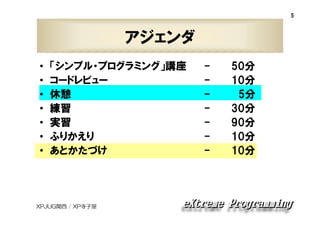 5

アジェンダ
•
•
•
•
•
•
•

「シンプル・プログラミング」講座
コードレビュー
休憩
練習
実習
ふりかえり
あとかたづけ

XPJUG関西 / XP寺子屋

-

50分
10分
5分
30分
90分
10分
10分

 
