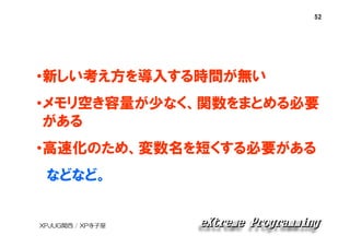 52

•新しい考え方を導入する時間が無い
•メモリ空き容量が少なく、関数をまとめる必要
がある
•高速化のため、変数名を短くする必要がある
などなど。

XPJUG関西 / XP寺子屋

 