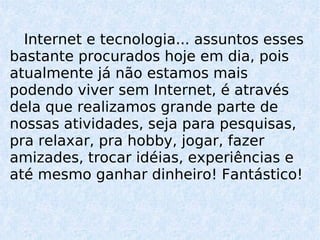 Internet e tecnologia... assuntos esses bastante procurados hoje em dia, pois atualmente já não estamos mais podendo viver sem Internet, é através dela que realizamos grande parte de nossas atividades, seja para pesquisas, pra relaxar, pra hobby, jogar, fazer amizades, trocar idéias, experiências e até mesmo ganhar dinheiro!  Fantástico!  