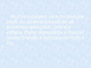 Muitos indagam se a tecnologia pode ou poderá prejudicar as próximas gerações, pois ela estaria muito apressada e muitas vezes tirando a fantasia do lúdico etc.   