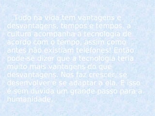 Tudo na vida tem vantagens e desvantagens, tempos e tempos, a cultura acompanha a tecnologia de acordo com o tempo, assim como antes não existiam telefones! Então pode-se dizer que a tecnologia teria muito mais vantagens do que desvantagens. Nos faz crescer, se desenvolver e se adaptar a ela. E isso é sem dúvida um grande passo para a humanidade.  