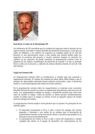 Kent Beck, Creador de la Metodología XP
Los defensores de XP consideran que los cambios de requisitos sobre la marcha son un
aspecto natural, inevitable e incluso deseable del desarrollo de proyectos. Creen que ser
capaz de adaptarse a los cambios de requisitos en cualquier punto de la vida del
proyecto es una aproximación mejor y más realista que intentar definir todos los
requisitos al comienzo del proyecto e invertir esfuerzos después en controlar los
cambios en los requisitos. Se puede considerar la programación extrema como la
adopción de las mejores metodologías de desarrollo de acuerdo a lo que se pretende
llevar a cabo con el proyecto, y aplicarlo de manera dinámica durante el ciclo de vida
del software.
Según Ian Sommerville
La Programación Extrema (XP) es posiblemente el método ágil más conocido y
ampliamente utilizado. El nombre fue acuñado por Beck (Beck 2000) debido a que el
enfoque fue desarrollado utilizando buenas prácticas reconocidas, como el desarrollo
iterativo, y con la participación del cliente en niveles extremos.
En la programación extrema todos los requerimientos se expresan como escenarios
llamados historias de usuario los cuales se implementan directamente como una serie de
tareas. Los programadores trabajan en parejas y desarrollan pruebas para cada tarea
antes de escribir el código. Todas las pruebas se deben ejecutar satisfactoriamente
cuando el código nuevo se integre al sistema. Existe un pequeño espacio de tiempo
entre las entregas del sistema.
La programación extrema implica varias prácticas que se ajustan a los principios de los
métodos agiles:
 El desarrollo incremental se lleva a cabo a través de entregas del sistema
pequeñas y frecuentes y por medio de un enfoque para la descripción de
requerimientos basados en las historias de cliente o escenarios que pueden ser la
base para el proceso de planificación.
 La participación del cliente se lleva a cabo a través del compromiso a tiempo
completo del cliente en el equipo de desarrollo. Los representantes de los
 