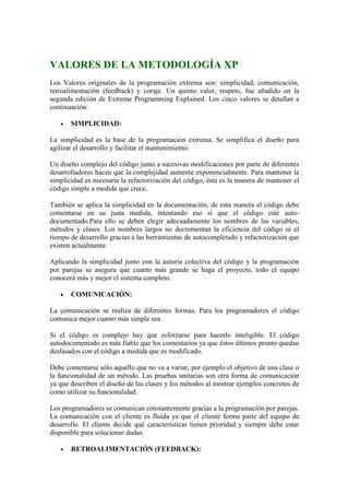 VALORES DE LA METODOLOGÍA XP
Los Valores originales de la programación extrema son: simplicidad, comunicación,
retroalimentación (feedback) y coraje. Un quinto valor, respeto, fue añadido en la
segunda edición de Extreme Programming Explained. Los cinco valores se detallan a
continuación:
 SIMPLICIDAD:
La simplicidad es la base de la programación extrema. Se simplifica el diseño para
agilizar el desarrollo y facilitar el mantenimiento.
Un diseño complejo del código junto a sucesivas modificaciones por parte de diferentes
desarrolladores hacen que la complejidad aumente exponencialmente. Para mantener la
simplicidad es necesaria la refactorización del código, ésta es la manera de mantener el
código simple a medida que crece.
También se aplica la simplicidad en la documentación, de esta manera el código debe
comentarse en su justa medida, intentando eso sí que el código esté auto-
documentado.Para ello se deben elegir adecuadamente los nombres de las variables,
métodos y clases. Los nombres largos no decrementan la eficiencia del código ni el
tiempo de desarrollo gracias a las herramientas de autocompletado y refactorización que
existen actualmente.
Aplicando la simplicidad junto con la autoría colectiva del código y la programación
por parejas se asegura que cuanto más grande se haga el proyecto, todo el equipo
conocerá más y mejor el sistema completo.
 COMUNICACIÓN:
La comunicación se realiza de diferentes formas. Para los programadores el código
comunica mejor cuanto más simple sea.
Si el código es complejo hay que esforzarse para hacerlo inteligible. El código
autodocumentado es más fiable que los comentarios ya que éstos últimos pronto quedan
desfasados con el código a medida que es modificado.
Debe comentarse sólo aquello que no va a variar, por ejemplo el objetivo de una clase o
la funcionalidad de un método. Las pruebas unitarias son otra forma de comunicación
ya que describen el diseño de las clases y los métodos al mostrar ejemplos concretos de
como utilizar su funcionalidad.
Los programadores se comunican constantemente gracias a la programación por parejas.
La comunicación con el cliente es fluida ya que el cliente forma parte del equipo de
desarrollo. El cliente decide qué características tienen prioridad y siempre debe estar
disponible para solucionar dudas.
 RETROALIMENTACIÓN (FEEDBACK):
 