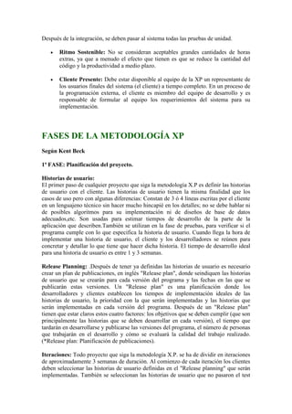 Después de la integración, se deben pasar al sistema todas las pruebas de unidad.
 Ritmo Sostenible: No se consideran aceptables grandes cantidades de horas
extras, ya que a menudo el efecto que tienen es que se reduce la cantidad del
código y la productividad a medio plazo.
 Cliente Presente: Debe estar disponible al equipo de la XP un representante de
los usuarios finales del sistema (el cliente) a tiempo completo. En un proceso de
la programación externa, el cliente es miembro del equipo de desarrollo y es
responsable de formular al equipo los requerimientos del sistema para su
implementación.
FASES DE LA METODOLOGÍA XP
Según Kent Beck
1ª FASE: Planificación del proyecto.
Historias de usuario:
El primer paso de cualquier proyecto que siga la metodología X.P es definir las historias
de usuario con el cliente. Las historias de usuario tienen la misma finalidad que los
casos de uso pero con algunas diferencias: Constan de 3 ó 4 líneas escritas por el cliente
en un lenguajeno técnico sin hacer mucho hincapié en los detalles; no se debe hablar ni
de posibles algoritmos para su implementación ni de diseños de base de datos
adecuados,etc. Son usadas para estimar tiempos de desarrollo de la parte de la
aplicación que describen.También se utilizan en la fase de pruebas, para verificar si el
programa cumple con lo que especifica la historia de usuario. Cuando llega la hora de
implementar una historia de usuario, el cliente y los desarrolladores se reúnen para
concretar y detallar lo que tiene que hacer dicha historia. El tiempo de desarrollo ideal
para una historia de usuario es entre 1 y 3 semanas.
Release Planning: .Después de tener ya definidas las historias de usuario es necesario
crear un plan de publicaciones, en inglés "Release plan", donde seindiquen las historias
de usuario que se crearán para cada versión del programa y las fechas en las que se
publicarán estas versiones. Un "Release plan" es una planificación donde los
desarrolladores y clientes establecen los tiempos de implementación ideales de las
historias de usuario, la prioridad con la que serán implementadas y las historias que
serán implementadas en cada versión del programa. Después de un "Release plan"
tienen que estar claros estos cuatro factores: los objetivos que se deben cumplir (que son
principalmente las historias que se deben desarrollar en cada versión), el tiempo que
tardarán en desarrollarse y publicarse las versiones del programa, el número de personas
que trabajarán en el desarrollo y cómo se evaluará la calidad del trabajo realizado.
(*Release plan: Planificación de publicaciones).
Iteraciones: Todo proyecto que siga la metodología X.P. se ha de dividir en iteraciones
de aproximadamente 3 semanas de duración. Al comienzo de cada iteración los clientes
deben seleccionar las historias de usuario definidas en el "Release planning" que serán
implementadas. También se seleccionan las historias de usuario que no pasaron el test
 