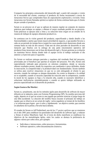 Comparte los principios estructurales del desarrollo ágil: a partir del concepto o visión
de la necesidad del cliente, construye el producto de forma incremental a través de
iteraciones breves que comprenden fases de especulación exploración y revisión. Estas
iteraciones (en Scrum llamadas sprints) se repiten de forma continua hasta que el cliente
da por cerrado el producto.
Scrum es un proceso en el que se aplican de manera regular un conjunto de mejores
prácticas para trabajar en equipo y obtener el mejor resultado posible de un proyecto.
Estas prácticas se apoyan unas a otras y su selección tiene origen en un estudio de la
manera de trabajar de equipos altamente productivos.
Se comienza con la visión general del producto, especificando y dando detalle a las
funcionalidades o partes que tienen mayor prioridad de negocio, y que pueden llevarse a
cabo en un periodo de tiempo breve (según los casos pueden tener duraciones desde una
semana hasta no más de dos meses). Cada uno de estos periodos de desarrollo es una
iteración que finaliza con la entrega de una parte (incremento) operativa del
producto.Estas iteraciones son la base del desarrollo ágil, y Scrum gestiona su evolución
en reuniones breves diarias donde todo el equipo revisa el trabajo realizado el día
anterior y el previsto para el siguiente.
En Scrum se realizan entregas parciales y regulares del resultado final del proyecto,
priorizadas por el beneficio que aportan al receptor del proyecto. Por ello, Scrum está
especialmente indicado para proyectos en entornos complejos, donde se necesita
obtener resultados pronto, donde los requisitos son cambiantes o poco definidos, donde
la innovación, la competitividad y la productividad son fundamentales. Scrum también
se utiliza para resolver situaciones en que no se está entregando al cliente lo que
necesita, cuando las entregas se alargan demasiado, los costes se disparan o la calidad
no es aceptable, cuando se necesita capacidad de reacción ante la competencia, cuando
la moral de los equipos es baja y la rotación alta, cuando es necesario identificar y
solucionar ineficiencias sistemáticamente o cuando se quiere trabajar utilizando un
proceso especializado en el desarrollo de producto.
Según Gustavo Du Mortier:
Scrum es, actualmente, uno de los métodos ágiles para desarrollo de software de mayor
difusión en la industria, junto con Extreme Programming (XP). Su nombre proviene del
rugby, deporte en el que un scrum es una jugada que permite reiniciar el juego luego de
una falta accidental. La elección del nombre busca rescatar el principio de trabajo en
equipo que se observa en un scrum de rugby: varios jugadores se toman de los hombros
y se esfuerzan para lograr –por sí solos y rápidamente– un objetivo común, que consiste
en adueñarse de la pelota y llevarla hacia delante.
El creador de Scrum es Jeff Sutherland, uno de los 17 gurúes agilistas que se reunieron
en el año 2001 para establecer los postulados del desarrollo de software ágil, y redactar
y firmar el mítico Manifiesto Ágil. En el texto de dicho manifiesto se establecen los
objetivos de las metodologías ágiles, entre los cuales se destaca la preferencia de
algunos valores por sobre otros, por ejemplo:
 Individuos e interacciones, sobre procesos y herramientas.
 Software operativo, sobre documentación extensiva.
 