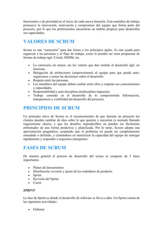 funcionales o de prioridad en el inicio de cada nueva iteración. Esta metódica de trabajo
promueve la innovación, motivación y compromiso del equipo que forma parte del
proyecto, por lo que los profesionales encuentran un ámbito propicio para desarrollar
sus capacidades.
VALORES DE SCRUM
Scrum es una “carrocería” para dar forma a los principios ágiles. Es una ayuda para
organizar a las personas y el flujo de trabajo; como lo pueden ser otras propuestas de
formas de trabajo ágil: Cristal, DSDM, etc.
 La carrocería sin motor, sin los valores que dan sentido al desarrollo ágil, no
funciona.
 Delegación de atribuciones (empowerment) al equipo para que pueda auto-
organizarse y tomar las decisiones sobre el desarrollo.
 Respeto entre las personas.
 Los miembros del equipo deben confiar entre ellos y respetar sus conocimientos
y capacidades.
 Responsabilidad y auto-disciplina (nodisciplina impuesta).
 Trabajo centrado en el desarrollo de lo comprometido Información,
transparencia y visibilidad del desarrollo del proyecto.
PRINCIPIOS DE SCRUM
Un principio clave de Scrum es el reconocimiento de que durante un proyecto los
clientes pueden cambiar de idea sobre lo que quieren y necesitan (a menudo llamado
requirements churn), y que los desafíos impredecibles no pueden ser fácilmente
enfrentados de una forma predictiva y planificada. Por lo tanto, Scrum adopta una
aproximación pragmática, aceptando que el problema no puede ser completamente
entendido o definido, y centrándose en maximizar la capacidad del equipo de entregar
rápidamente y responder a requisitos emergentes.
FASES DE SCRUM
De manera general el proceso de desarrollo del scrum se compone de 5 fases
importantes
 Planes de lanzamientos
 Distribución, revisión y ajuste de los estándares de producto
 Sprint
 Revisión del Sprint
 Cierre
SPRINT
La fase de Sprint es donde el desarrollo de software se lleva a cabo. Un Sprint consta de
las siguientes actividades:
 Elaborar
 