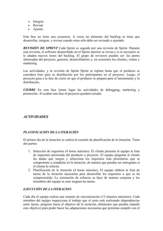  Integrar
 Revisar
 Ajustar.
Esta fase no tiene una secuencia. A veces un elemento del backlog se tiene que
desarrollar, integrar, y revisar cuando otras sólo debe ser revisado o ajustado.
REVISIÓN DE SPRINT Cada Sprint es seguido por una revisión de Sprint. Durante
esta revisión, el software desarrollado en el Sprint anterior se revisa y si es necesario se
le añaden nuevos ítems del backlog. El grupo de revisores pueden ser: las partes
interesadas del proyecto, gestores, desarrolladores y, en ocasiones los clientes, ventas y
marketing.
Las actividades, y la revisión de Sprint Sprint se repiten hasta que el producto se
considera listo para su distribución por los participantes en el proyecto. Luego, el
proyecto pasa a la fase de cierre en que el producto se prepara para el lanzamiento y la
distribución.
CIERRE En esta fase tienen lugar las actividades de debugging, marketing y
promoción. Al acabar esta fase el proyecto quedará cerrado.
ACTIVIDADES
PLANIFICACIÓN DE LA ITERACIÓN
El primer día de la iteración se realiza la reunión de planificación de la iteración. Tiene
dos partes:
1. Selección de requisitos (4 horas máximo). El cliente presenta al equipo la lista
de requisitos priorizada del producto o proyecto. El equipo pregunta al cliente
las dudas que surgen y selecciona los requisitos más prioritarios que se
compromete a completar en la iteración, de manera que puedan ser entregados si
el cliente lo solicita.
2. Planificación de la iteración (4 horas máximo). El equipo elabora la lista de
tareas de la iteración necesarias para desarrollar los requisitos a que se ha
comprometido. La estimación de esfuerzo se hace de manera conjunta y los
miembros del equipo se auto asignan las tareas.
EJECUCIÓN DE LA ITERACION
Cada día el equipo realiza una reunión de sincronización (15 minutos máximos). Cada
miembro del equipo inspecciona el trabajo que el resto está realizando (dependencias
entre tareas, progreso hacia el objetivo de la iteración, obstáculos que pueden impedir
este objetivo) para poder hacer las adaptaciones necesarias que permitan cumplir con el
 