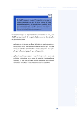 Redes de computadores              © FUOC • XP06/M2105/01496




                                                         aaa
        Si el UDP no aporta nada a IP, se podría pensar que su
        presencia es superflua. Pero no es así, porque no es es-
        trictamente cierto que no aporte nada. Aporta la multi-
        plexación de aplicaciones sobre la misma comunicación
        de red, a través del concepto de puerto.


Las aplicaciones que no requeiren de la funcionalidad del TCP, usan
el UDP como protocolo de trasporte. Podemos poner dos ejemplos
de estas aplicaciones:


• Aplicaciones en tiempo real. Estas aplicaciones requieren poco re-
   tardo (mejor dicho, poca variabilidad en el retardo), y TCP puede
   introducir retardos considerables si tiene que esperar, por ejem-
   plo que le llegue un paquete que se ha perdido.


• Aplicaciones interesadas en transmitir información en modo
   multicast o broadcast (a un grupo de usuarios o a todos los de
   una red). En este caso, no tiene sentido establecer una conexión
   como hace el TCP con cada una de las estaciones destino.




                                                                                                 ANOTACIONES




                                                                       133
 