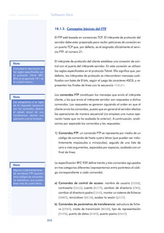 © FUOC • XP06/M2105/01496                     Software libre



                                                    18.1.2. Conceptos básicos del FTP

                                                    El FTP está basado en conexiones TCP. El intérprete de protocolo del
                                                    servidor debe estar preparado para recibir peticiones de conexión en
                                                    un puerto TCP que, por defecto, es el asignado oficialmente al servi-
                                                    cio FTP: el número 21.


                                                    El intérprete de protocolo del cliente establece una conexión de con-
              Nota
                                                    trol con el puerto del intérprete servidor. En esta conexión se utilizan
              Consultad la descripción de
              las reglas especificadas por          las reglas especificadas en el protocolo Telnet. Ello significa que, por
              el protocolo Telnet (RFC              defecto, los intérpretes de protocolo se intercambian mensajes codi-
              854) en el apartado 18.1 de
              la unidad anterior.
                                                    ficados con bytes de 8 bits, según el juego de caracteres ASCII, y re-
                                                    presentan los finales de línea con la secuencia <CRLF>.


                                                    Los comandos FTP constituyen los mensajes que envía el intérprete
              Nota
                                                    cliente, y los que envía el intérprete servidor son respuestas a dichos
              Las excepciones a la regla
              de la respuesta secuencial            comandos. Las respuestas se generan siguiendo el orden en que el
              son los comandos obtener              cliente envía los comandos, puesto que en general el servidor efectúa
              el estado actual de una
              transferencia, abortar una
                                                    las operaciones de manera secuencial (no empieza una nueva ope-
              operación y cerrar la sesión.         ración hasta que no ha acabado la anterior). A continuación, anali-
                                                    zamos por separado los comandos y las respuestas:


                                                    1) Comandos FTP: un comando FTP se representa por medio de un
                                                       código de comando de hasta cuatro letras (que pueden ser indis-
                                                       tintamente mayúsculas o minúsculas), seguido de una lista de
                                                       cero o más argumentos, separados por espacios, acabada con un
                                                       final de línea.


                                                    La especificación RFC 959 define treinta y tres comandos agrupados
              Nota
                                                    en tres categorías diferentes (representamos entre paréntesis el códi-
              Algunas implementaciones
              de servidores FTP soportan            go correspondiente a cada comando):
ANOTACIONES




              otros códigos de comandos
              no estándares, que pueden
              tener más de cuatro letras.           a) Comandos de control de acceso: nombre de usuario (USER),
                                                       contraseña (PASS), cuenta (ACCT), cambiar de directorio (CWD),
                                                       cambiar al directorio padre (CDUP), montar un sistema de ficheros
                                                       (SMNT), reinicializar (REIN), acabar la sesión (QUIT).

                                                    b) Comandos de parámetros de transferencia: estructura de fiche-
                                                       ro (STRU), modo de transmisión (MODE), tipo de representación
                                                       (TYPE), puerto de datos (PORT), puerto pasivo (PASV).

                                              212
 