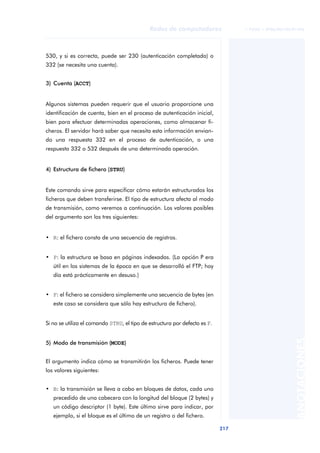 Redes de computadores                © FUOC • XP06/M2105/01496




530, y si es correcta, puede ser 230 (autenticación completada) o
332 (se necesita una cuenta).


3) Cuenta (ACCT)


Algunos sistemas pueden requerir que el usuario proporcione una
identificación de cuenta, bien en el proceso de autenticación inicial,
bien para efectuar determinadas operaciones, como almacenar fi-
cheros. El servidor hará saber que necesita esta información envian-
do una respuesta 332 en el proceso de autenticación, o una
respuesta 332 o 532 después de una determinada operación.


4) Estructura de fichero (STRU)


Este comando sirve para especificar cómo estarán estructurados los
ficheros que deben transferirse. El tipo de estructura afecta al modo
de transmisión, como veremos a continuación. Los valores posibles
del argumento son los tres siguientes:


• R: el fichero consta de una secuencia de registros.


• P: la estructura se basa en páginas indexadas. (La opción P era
   útil en los sistemas de la época en que se desarrolló el FTP; hoy
   día está prácticamente en desuso.)


• F: el fichero se considera simplemente una secuencia de bytes (en
   este caso se considera que sólo hay estructura de fichero).


Si no se utiliza el comando STRU, el tipo de estructura por defecto es F.
                                                                                                      ANOTACIONES


5) Modo de transmisión (MODE)


El argumento indica cómo se transmitirán los ficheros. Puede tener
los valores siguientes:


• B: la transmisión se lleva a cabo en bloques de datos, cada uno
   precedido de una cabecera con la longitud del bloque (2 bytes) y
   un código descriptor (1 byte). Este último sirve para indicar, por
   ejemplo, si el bloque es el último de un registro o del fichero.

                                                                            217
 