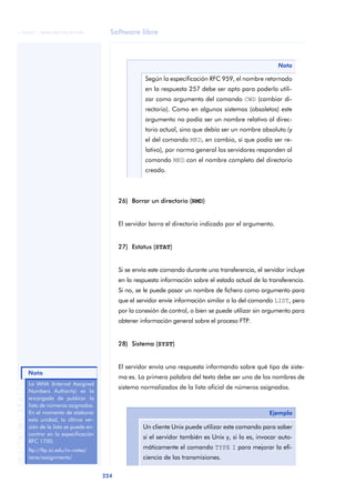© FUOC • XP06/M2105/01496                     Software libre



                                                                                                                 Nota

                                                              Según la especificación RFC 959, el nombre retornado
                                                              en la respuesta 257 debe ser apto para poderlo utili-
                                                              zar como argumento del comando CWD (cambiar di-
                                                              rectorio). Como en algunos sistemas (obsoletos) este
                                                              argumento no podía ser un nombre relativo al direc-
                                                              torio actual, sino que debía ser un nombre absoluto (y
                                                              el del comando MKD, en cambio, sí que podía ser re-
                                                              lativo), por norma general los servidores responden al
                                                              comando MKD con el nombre completo del directorio
                                                              creado.



                                                    26) Borrar un directorio (RMD)


                                                    El servidor borra el directorio indicado por el argumento.


                                                    27) Estatus (STAT)


                                                    Si se envía este comando durante una transferencia, el servidor incluye
                                                    en la respuesta información sobre el estado actual de la transferencia.
                                                    Si no, se le puede pasar un nombre de fichero como argumento para
                                                    que el servidor envíe información similar a la del comando LIST, pero
                                                    por la conexión de control, o bien se puede utilizar sin argumento para
                                                    obtener información general sobre el proceso FTP.


                                                    28) Sistema (SYST)


                                                    El servidor envía una respuesta informando sobre qué tipo de siste-
          Nota
                                                    ma es. La primera palabra del texto debe ser uno de los nombres de
ANOTACIONES




              La IANA (Internet Assigned
                                                    sistema normalizados de la lista oficial de números asignados.
              Numbers Authority) es la
              encargada de publicar la
              lista de números asignados.
              En el momento de elaborar                                                                      Ejemplo
              esta unidad, la última ver-
              sión de la lista se puede en-                  Un cliente Unix puede utilizar este comando para saber
              contrar en la especificación
                                                             si el servidor también es Unix y, si lo es, invocar auto-
              RFC 1700.
              ftp://ftp.isi.edu/in-notes/
                                                             máticamente el comando TYPE I para mejorar la efi-
              iana/assignments/                              ciencia de las transmisiones.

                                              224
 