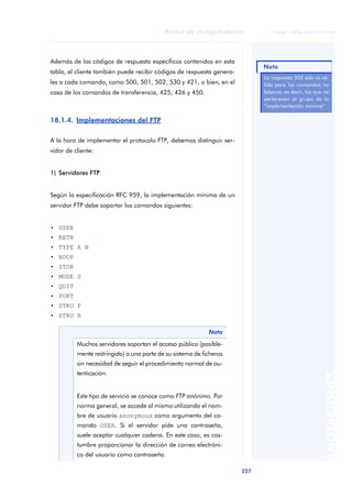 Redes de computadores               © FUOC • XP06/M2105/01496




Además de los códigos de respuesta específicos contenidos en esta
                                                                             Nota
tabla, el cliente también puede recibir códigos de respuesta genera-
                                                                             La respuesta 502 sólo es vá-
les a cada comando, como 500, 501, 502, 530 y 421, o bien, en el             lida para los comandos no
caso de los comandos de transferencia, 425, 426 y 450.                       básicos; es decir, los que no
                                                                             pertenecen al grupo de la
                                                                             “implementación mínima”

18.1.4. Implementaciones del FTP

A la hora de implementar el protocolo FTP, debemos distinguir ser-
vidor de cliente:


1) Servidores FTP


Según la especificación RFC 959, la implementación mínima de un
servidor FTP debe soportar los comandos siguientes:


• USER
• RETR
• TYPE A N
• NOOP
• STOR
• MODE S
• QUIT
• PORT
• STRU F
• STRU R

                                                            Nota

          Muchos servidores soportan el acceso público (posible-
          mente restringido) a una parte de su sistema de ficheros
          sin necesidad de seguir el procedimiento normal de au-
          tenticación.
                                                                                                       ANOTACIONES




          Este tipo de servicio se conoce como FTP anónimo. Por
          norma general, se accede al mismo utilizando el nom-
          bre de usuario anonymous como argumento del co-
          mando USER. Si el servidor pide una contraseña,
          suele aceptar cualquier cadena. En este caso, es cos-
          tumbre proporcionar la dirección de correo electróni-
          co del usuario como contraseña.

                                                                       227
 