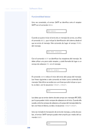 © FUOC • XP06/M2105/01496     Software libre



                                    Funcionalidad básica


                                    Una vez conectado, el emisor SMTP se identifica ante el receptor
                                    SMTP con el comando HELO.


                                                          HELO dominio




                                    Cuando se quiere iniciar el envío de un mensaje de correo, se utiliza
                                    el comando MAIL, que incluye la identificación del sistema desde el
                                    que se envía el mensaje. Este comando da lugar al campo FROM:
                                    del mensaje.


                                                          MAIL FROM: originador




                                    Con el comando RCPT se identifican los receptores del mensaje. Se
                                    debe utilizar uno para cada receptor, y cada llamada da lugar a un
                                    campo de cabecera TO: en el mensaje.


                                                          RCPT TO: receptor




                                    El comando DATA indica el inicio del envío del cuerpo del mensaje.
                                    Las líneas siguientes a este comando se tratan como contenido del
                                    mensaje. Este último se acaba con una línea que sólo incluye un pun-
                                    to; es decir, con la secuencia <CRLF>.<CRLF>.


                                                          DATA




                                    Los datos que se envían dentro de este campo son mensajes RFC 822,
                                    por lo que pueden incluir campos de cabecera en el inicio. Cuando ello
ANOTACIONES




                                    sucede, entre los campos de cabecera y el cuerpo del mensaje debe ha-
                                    ber una línea en blanco, es decir, la secuencia <CRLF><CRLF>.


                                    Una vez iniciada la transacción de envío de mensaje, y antes de aca-
                                    bar, el emisor SMTP siempre puede interrumpirla por medio del co-
                                    mando RSET.


                                                          RSET



                              248
 