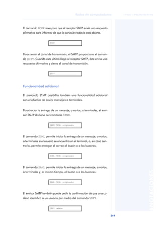 Redes de computadores             © FUOC • XP06/M2105/01496




El comando NOOP sirve para que el receptor SMTP envíe una respuesta
afirmativa para informar de que la conexión todavía está abierta.


                      NOOP




Para cerrar el canal de transmisión, el SMTP proporciona el coman-
do QUIT. Cuando este último llega al receptor SMTP, éste envía una
respuesta afirmativa y cierra el canal de transmisión.


                      QUIT




Funcionalidad adicional

El protocolo STMP posibilita también una funcionalidad adicional
con el objetivo de enviar mensajes a terminales.


Para iniciar la entrega de un mensaje, o varios, a terminales, el emi-
sor SMTP dispone del comando SEND.


                      SEND FROM: originador




El comando SOML permite iniciar la entrega de un mensaje, o varios,
a terminales si el usuario se encuentra en el terminal, o, en caso con-
trario, permite entregar el correo al buzón o a los buzones.


                      SOML FROM: originador




El comando SAML permite iniciar la entrega de un mensaje, o varios,
                                                                                                    ANOTACIONES


a terminales y, al mismo tiempo, al buzón o a los buzones.


                      SAML FROM: originador




El emisor SMTP también puede pedir la confirmación de que una ca-
dena identifica a un usuario por medio del comando VRFY.


                      VRFY cadena



                                                                          249
 