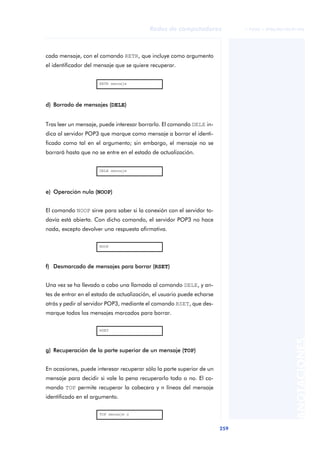 Redes de computadores               © FUOC • XP06/M2105/01496




cada mensaje, con el comando RETR, que incluye como argumento
el identificador del mensaje que se quiere recuperar.


                      RETR mensaje




d) Borrado de mensajes (DELE)


Tras leer un mensaje, puede interesar borrarlo. El comando DELE in-
dica al servidor POP3 que marque como mensaje a borrar el identi-
ficado como tal en el argumento; sin embargo, el mensaje no se
borrará hasta que no se entre en el estado de actualización.


                      DELE mensaje




e) Operación nula (NOOP)


El comando NOOP sirve para saber si la conexión con el servidor to-
davía está abierta. Con dicho comando, el servidor POP3 no hace
nada, excepto devolver una respuesta afirmativa.

                      NOOP




f) Desmarcado de mensajes para borrar (RSET)


Una vez se ha llevado a cabo una llamada al comando DELE, y an-
tes de entrar en el estado de actualización, el usuario puede echarse
atrás y pedir al servidor POP3, mediante el comando RSET, que des-
marque todos los mensajes marcados para borrar.

                      RSET
                                                                                                  ANOTACIONES



g) Recuperación de la parte superior de un mensaje (TOP)


En ocasiones, puede interesar recuperar sólo la parte superior de un
mensaje para decidir si vale la pena recuperarlo todo o no. El co-
mando TOP permite recuperar la cabecera y n líneas del mensaje
identificado en el argumento.

                      TOP mensaje n


                                                                        259
 