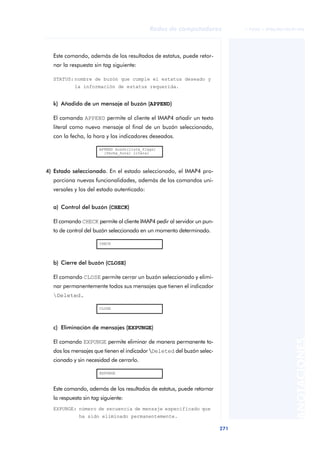 Redes de computadores             © FUOC • XP06/M2105/01496




  Este comando, además de los resultados de estatus, puede retor-
  nar la respuesta sin tag siguiente:

  STATUS: nombre de buzón que cumple el estatus deseado y
           la información de estatus requerida.


  k) Añadido de un mensaje al buzón (APPEND)

  El comando APPEND permite al cliente el IMAP4 añadir un texto
  literal como nuevo mensaje al final de un buzón seleccionado,
  con la fecha, la hora y los indicadores deseados.

                      APPEND buzón[lista_flags]
                        [fecha_hora] literal



4) Estado seleccionado. En el estado seleccionado, el IMAP4 pro-
  porciona nuevas funcionalidades, además de los comandos uni-
  versales y los del estado autenticado:


  a) Control del buzón (CHECK)

  El comando CHECK permite al cliente IMAP4 pedir al servidor un pun-
  to de control del buzón seleccionado en un momento determinado.

                      CHECK




  b) Cierre del buzón (CLOSE)

  El comando CLOSE permite cerrar un buzón seleccionado y elimi-
  nar permanentemente todos sus mensajes que tienen el indicador
  Deleted.

                      CLOSE




  c) Eliminación de mensajes (EXPUNGE)
                                                                                                  ANOTACIONES


  El comando EXPUNGE permite eliminar de manera permanente to-
  dos los mensajes que tienen el indicador Deleted del buzón selec-
  cionado y sin necesidad de cerrarlo.

                      EXPUNGE



  Este comando, además de los resultados de estatus, puede retornar
  la respuesta sin tag siguiente:
  EXPUNGE: número de secuencia de mensaje especificado que
             ha sido eliminado permanentemente.

                                                                        271
 