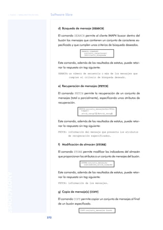 © FUOC • XP06/M2105/01496     Software libre



                                    d) Búsqueda de mensaje (SEARCH)

                                    El comando SEARCH permite al cliente IMAP4 buscar dentro del
                                    buzón los mensajes que contienen un conjunto de caracteres es-
                                    pecificado y que cumplen unos criterios de búsqueda deseados.

                                                       SEARCH [CHARSET
                                                         conjunto_caracteres]
                                                         1#criterio_búsqueda



                                    Este comando, además de los resultados de estatus, puede retor-
                                    nar la respuesta sin tag siguiente:

                                    SEARCH: un número de secuencia o más de los mensajes que
                                            cumplen el criterio de búsqueda deseado.


                                    e) Recuperación de mensajes (FETCH)

                                    El comando FETCH permite la recuperación de un conjunto de
                                    mensajes (total o parcialmente), especificando unos atributos de
                                    recuperación.

                                                     FETCH conjunto_mensajes ALL | FULL
                                                       | FAST |
                                                       atrib_recup | (1#atrib_recup)



                                    Este comando, además de los resultados de estatus, puede retor-
                                    nar la respuesta sin tag siguiente:

                                    FETCH: información del mensaje que presenta los atributos
                                            de recuperación especificados.


                                    f) Modificación de almacén (STORE)

                                    El comando STORE permite modificar los indicadores del almacén
                                    que proporcionan los atributos a un conjunto de mensajes del buzón.

                                                       STORE conjunto_mensajes
                                                         indicadores_atrib_almacén



                                    Este comando, además de los resultados de estatus, puede retor-
ANOTACIONES




                                    nar la respuesta sin tag siguiente:

                                    FETCH: información de los mensajes.


                                    g) Copia de mensaje(s) (COPY)

                                    El comando COPY permite copiar un conjunto de mensajes al final
                                    de un buzón especificado.

                                                      COPY conjunto_mensajes buzón


                              272
 