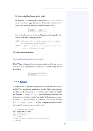 Redes de computadores          © FUOC • XP06/M2105/01496




   h) Retorno de identificador único (UID)

   La sentencia UID, seguida de los parámetros COPY, FETCH, STO-
   RE o SEARCH, en lugar de retornar el número o números de se-
   cuencia de mensaje, retorna sus identificadores únicos.

                        UID (COPY ... | FETCH ... |
                          SEARCH ... | STORE ...)



   Este comando, además de los resultados de estatus, puede retor-
   nar las respuestas sin tag siguientes:

   FETCH: información del mensaje que presenta los atributos
             de recuperación especificados.
   SEARCH: un UID o más indican los mensajes que cumplen el
                criterio de búsqueda deseado.


5) Experimental/expansión



Comando experimental (X<atom>)

El IMAP4 permite especificar comandos experimentales que no son
una parte de la especificación, siempre que su nombre empiece con
el prefijo X.

                        X1*carácter




19.4.4. Ejemplo

A continuación, se presenta un ejemplo de los comandos de un clien-
te IMAP4 (en negrita) que accede a un servidor IMAP4 para entrar en
sus buzones. En el ejemplo se ve cómo se recupera la información
del mensaje 12 (fetch 12 full). En la información retornada por
el servidor, se ve la información “parseada” de la cabecera. A conti-
                                                                                                  ANOTACIONES


nuación, se recupera toda la cabecera del mismo mensaje
(fetch12 body [header]). Al final, antes de cerrar la conexión,
se marca el mensaje para que sea borrado.

* OK IMAP4rev1 Service Ready
a001 login rmarti secret
a001 OK LOGIN completed
a002 select inbox
* 18 EXISTS
* FLAGS (Answered Flagged Deleted Seen Draft)
* 2 RECENT

                                                                        273
 